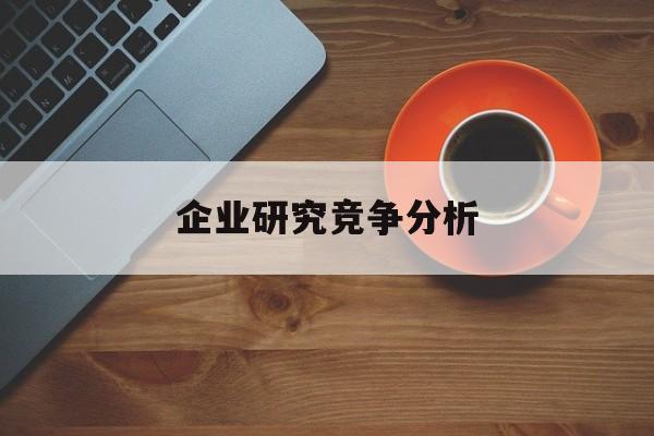 企业研究竞争分析(企业竞争力研究方法)萍乡市